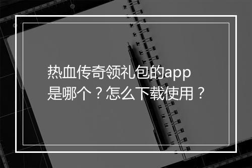 热血传奇领礼包的app是哪个？怎么下载使用？