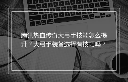 腾讯热血传奇大弓手技能怎么提升？大弓手装备选择有技巧吗？
