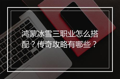鸿蒙冰雪三职业怎么搭配？传奇攻略有哪些？