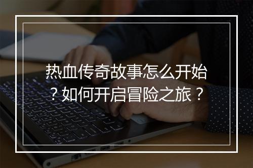 热血传奇故事怎么开始？如何开启冒险之旅？