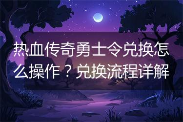 热血传奇勇士令兑换怎么操作？兑换流程详解