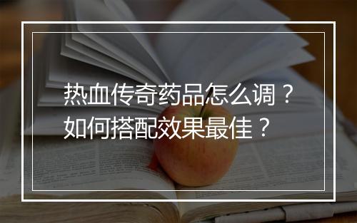 热血传奇药品怎么调？如何搭配效果最佳？