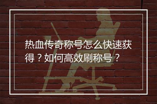 热血传奇称号怎么快速获得？如何高效刷称号？