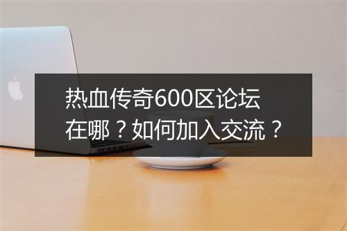 热血传奇600区论坛在哪？如何加入交流？