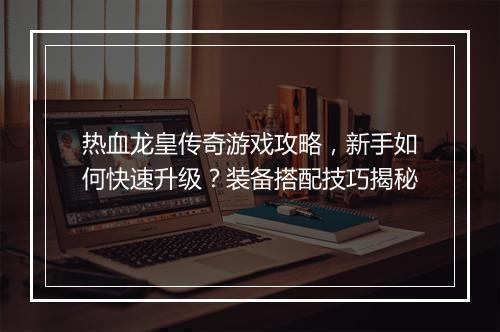 热血龙皇传奇游戏攻略，新手如何快速升级？装备搭配技巧揭秘