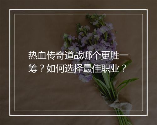 热血传奇道战哪个更胜一筹？如何选择最佳职业？