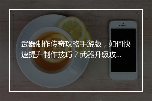 武器制作传奇攻略手游版，如何快速提升制作技巧？武器升级攻略详解