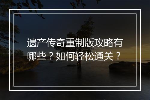 遗产传奇重制版攻略有哪些？如何轻松通关？