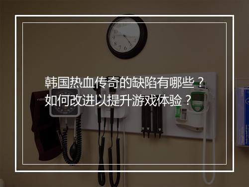 韩国热血传奇的缺陷有哪些？如何改进以提升游戏体验？