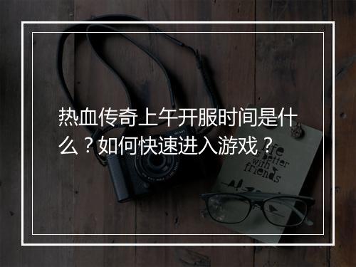 热血传奇上午开服时间是什么？如何快速进入游戏？