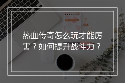 热血传奇怎么玩才能厉害？如何提升战斗力？