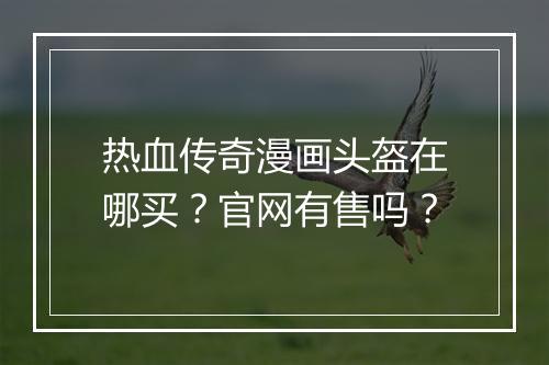 热血传奇漫画头盔在哪买？官网有售吗？