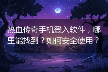 热血传奇手机登入软件，哪里能找到？如何安全使用？