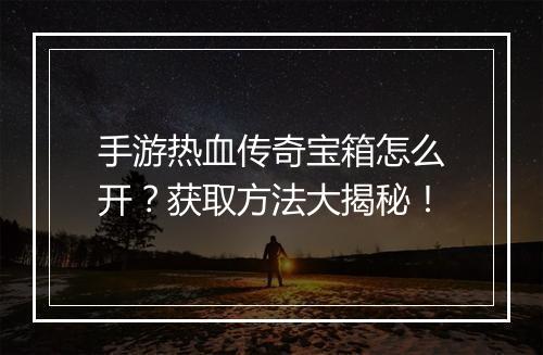 手游热血传奇宝箱怎么开？获取方法大揭秘！