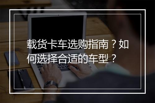 载货卡车选购指南？如何选择合适的车型？