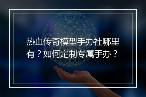 热血传奇模型手办社哪里有？如何定制专属手办？