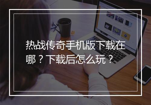 热战传奇手机版下载在哪？下载后怎么玩？