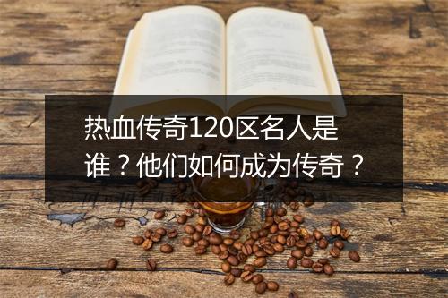 热血传奇120区名人是谁？他们如何成为传奇？