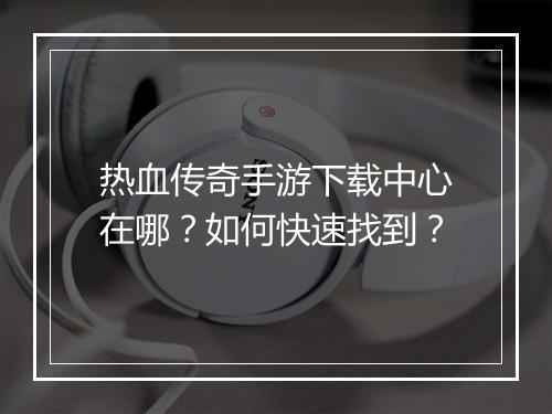 热血传奇手游下载中心在哪？如何快速找到？