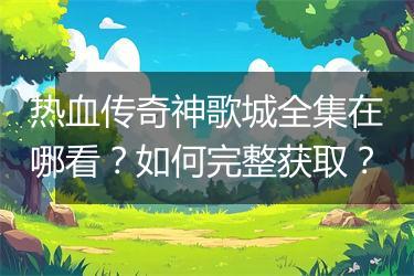 热血传奇神歌城全集在哪看？如何完整获取？