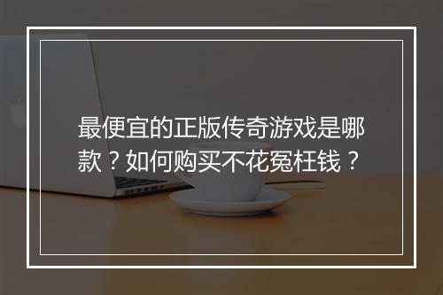 最便宜的正版传奇游戏是哪款？如何购买不花冤枉钱？