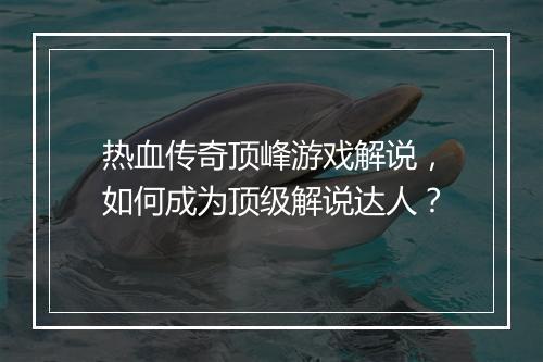 热血传奇顶峰游戏解说，如何成为顶级解说达人？