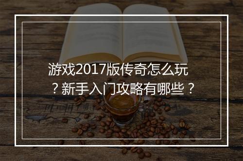 游戏2017版传奇怎么玩？新手入门攻略有哪些？