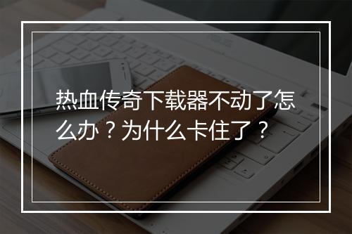 热血传奇下载器不动了怎么办？为什么卡住了？
