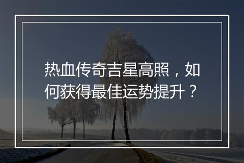 热血传奇吉星高照，如何获得最佳运势提升？