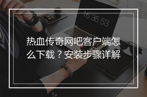热血传奇网吧客户端怎么下载？安装步骤详解