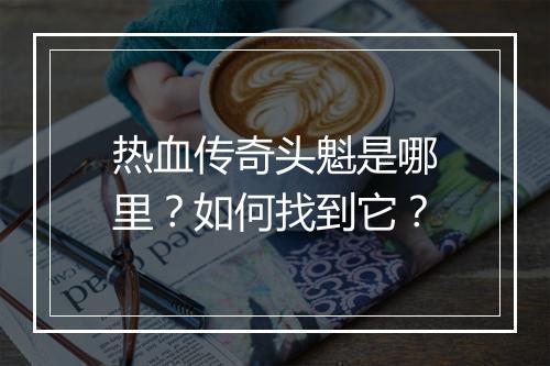 热血传奇头魁是哪里？如何找到它？