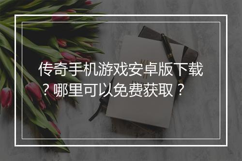 传奇手机游戏安卓版下载？哪里可以免费获取？