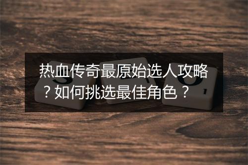 热血传奇最原始选人攻略？如何挑选最佳角色？