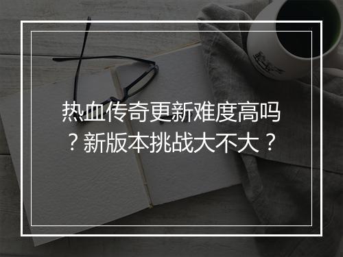 热血传奇更新难度高吗？新版本挑战大不大？