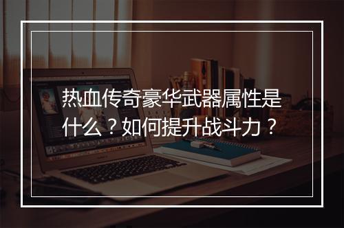 热血传奇豪华武器属性是什么？如何提升战斗力？
