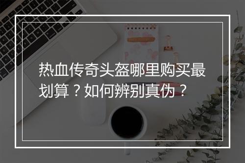 热血传奇头盔哪里购买最划算？如何辨别真伪？