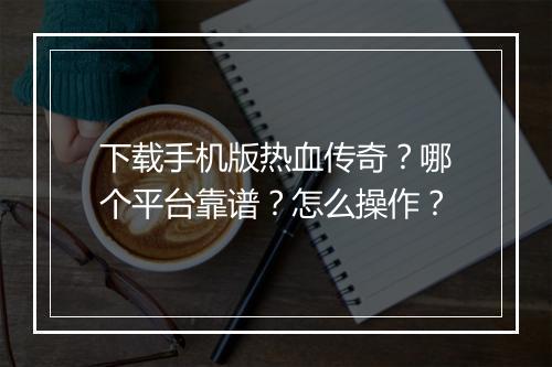 下载手机版热血传奇？哪个平台靠谱？怎么操作？