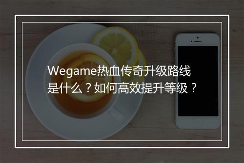 Wegame热血传奇升级路线是什么？如何高效提升等级？