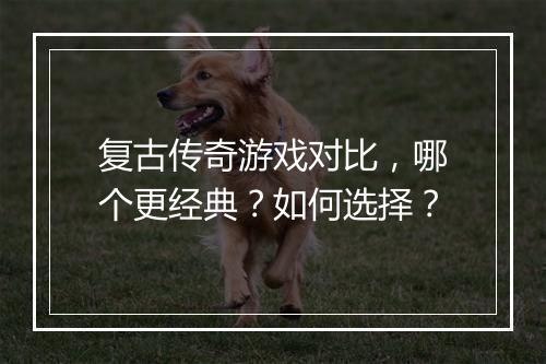 复古传奇游戏对比，哪个更经典？如何选择？