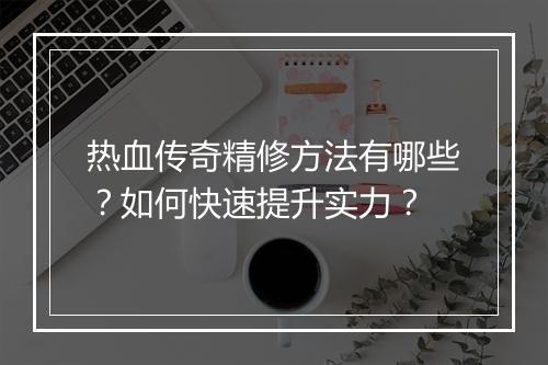 热血传奇精修方法有哪些？如何快速提升实力？