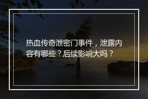 热血传奇泄密门事件，泄露内容有哪些？后续影响大吗？