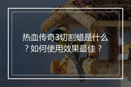 热血传奇3切割蜡是什么？如何使用效果最佳？