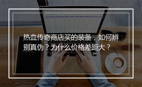 热血传奇商店买的装备，如何辨别真伪？为什么价格差距大？