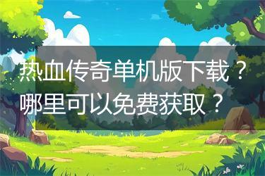 热血传奇单机版下载？哪里可以免费获取？