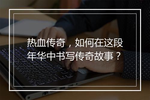 热血传奇，如何在这段年华中书写传奇故事？
