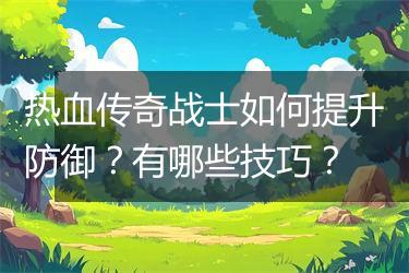 热血传奇战士如何提升防御？有哪些技巧？
