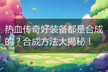 热血传奇好装备都是合成的？合成方法大揭秘！