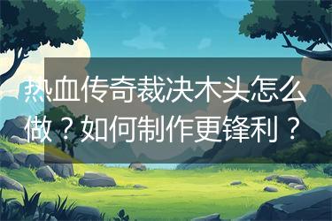 热血传奇裁决木头怎么做？如何制作更锋利？