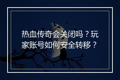 热血传奇会关闭吗？玩家账号如何安全转移？