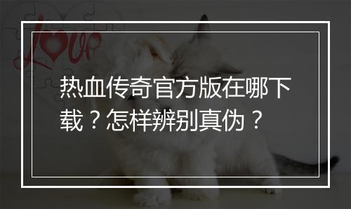 热血传奇官方版在哪下载？怎样辨别真伪？